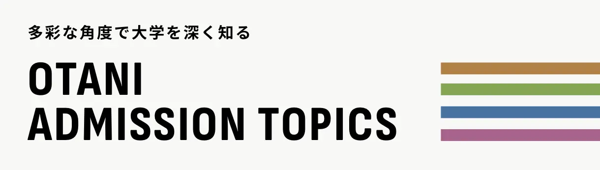 多彩な角度で大学を深く知る OTANI ADMISSION TOPICS