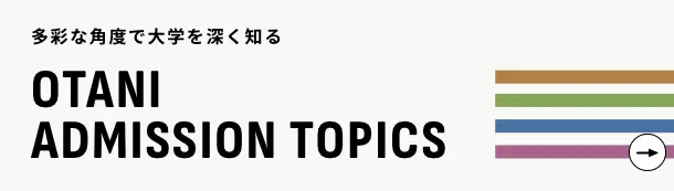 多彩な角度で大学を深く知る OTANI ADMISSION TOPICS