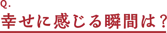 Q.幸せに感じる瞬間は?
