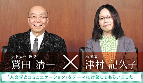 ［大谷大学 教授］鷲田 清一 × ［小説家］津村 記久子：「人文学とコミュニケーション」をテーマに対談してもらいました。