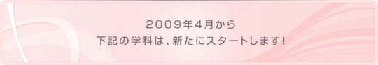 2009年4月から下記の学科は、新たにスタートします！