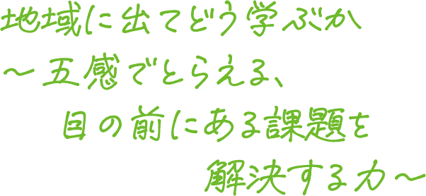 地域に出てどう学ぶか～五感でとらえる目の前にある課題を解決する力～