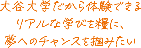 大谷大学だから体験できるリアルな学びを糧に、夢へのチャンスを掴みたい