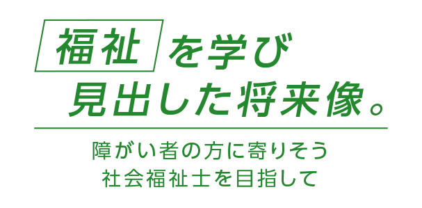 福祉を学び見出した将来像。障がい者の方に寄りそう社会福祉士を目指して