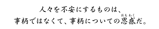 人々を不安にするものは、事柄ではなくて、事柄についての思惑だ。