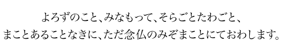 よろずのこと、みなもって、そらごとたわごと、まことあることなきに、ただ念仏のみぞまことにておわします。