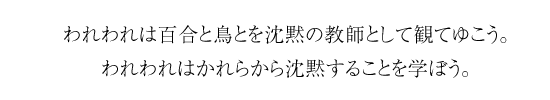 われわれは百合と鳥とを沈黙の教師として観てゆこう。われわれはかれらから沈黙することを学ぼう。