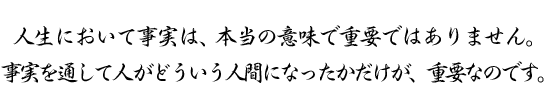 人生において事実は、本当の意味で重要ではありません。事実を通して人がどういう人間になったかだけが、重要なのです。