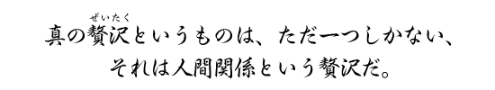 真の贅沢というものは、ただ一つしかない、それは人間関係という贅沢だ。