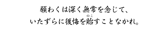 願わくは深く無常を念じて、いたずらに後悔を貽すことなかれ。