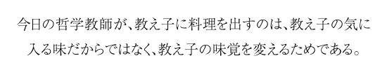 今日の哲学教師が、教え子に料理を出すのは、教え子の気に入る味だからではなく、教え子の味覚を変えるためである。