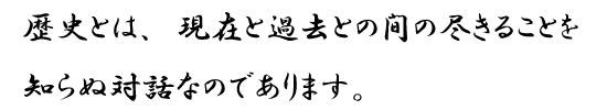 歴史とは、現在と過去との間の尽きることを知らぬ対話なのであります。