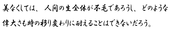 美なくしては、人間の生全体が不毛であろうし、どのような偉大さも時の移り変わりに耐えることはできないだろう。