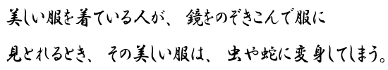 美しい服を着ている人が、鏡をのぞきこんで服に見とれるとき、その美しい服は、虫や蛇に変身してしまう。