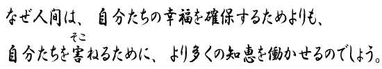 なぜ人間は、自分たちの幸福を確保するためよりも、<br>自分たちを害ねるために、より多くの知恵を働かせるのでしょう。