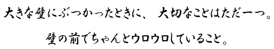 大きな壁にぶつかったときに、大切なことはただ一つ。壁の前でちゃんとウロウロしていること。