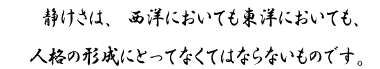 静けさは、西洋においても東洋においても、人格の形成にとってなくてはならないものです。