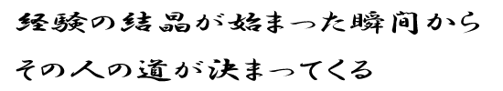 経験の結晶が始まった瞬間からその人の道が決まってくる