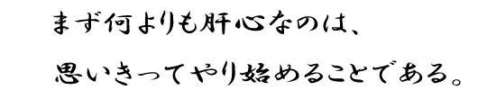 まず何よりも肝心なのは、思いきってやり始めることである。