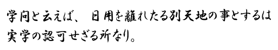 学問と云えば、日用を離れたる別天地の事とするは実学の認可せざる所なり。