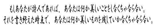 もしあなたが詩人であれば、あなたは何か美しいことをしなくちゃならない。それを書き終えた時点で、あなたは何か美しいものを残していかなくちゃならない。