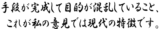 手段が完成して目的が混乱していること、これが私の意見では現代の特徴です。