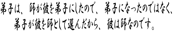 弟子は、師が彼を弟子にしたので、弟子になったのではなく、弟子が彼を師として選んだから、彼は師なのです。