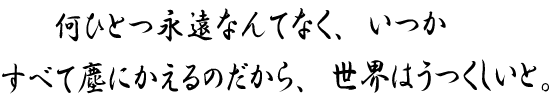 何ひとつ永遠なんてなく、いつかすべて塵にかえるのだから、世界はうつくしいと。